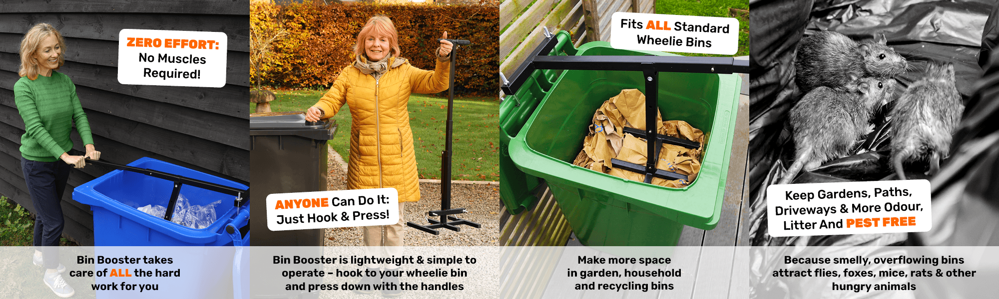 ZERO EFFORT: No Muscles Required! Bin Booster takes care of ALL the hard work for you
							  ANYONE Can Do It: Just Hook & Press! Bin Booster is lightweight & simple to operate – hook to your wheelie bin and press down with the handles
							  Fits ALL Standard Wheelie Bins - Make more space in garden, household and recycling bins
							  Keep Gardens, Paths, Driveways & More Odour, Litter And Pest Free - Because smelly, overflowing bins attract flies, foxes, mice, rats & other hungry animals