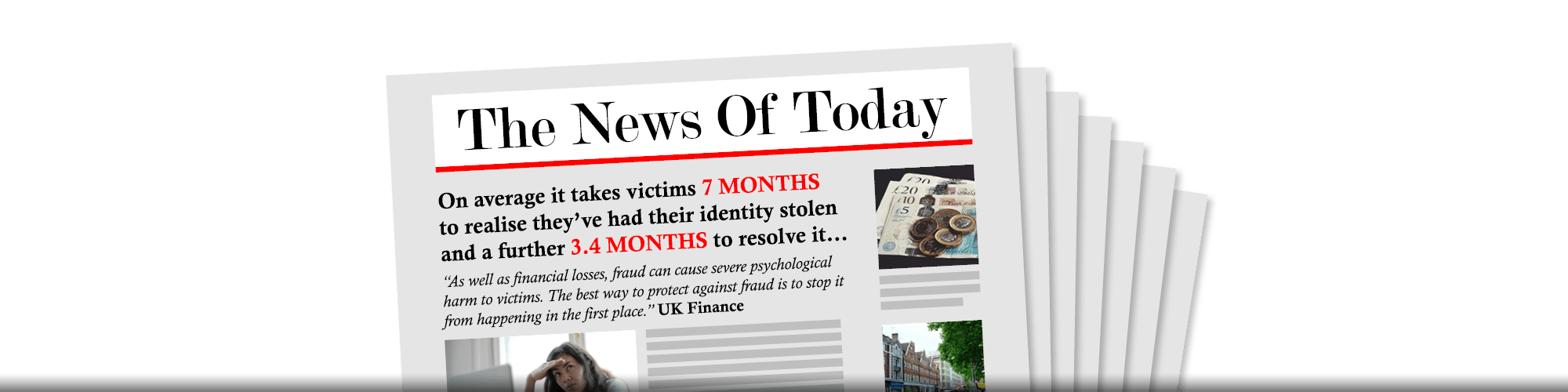 On average it takes victims 7 months to realise they’ve had their identity stolen and a further 3.4 months to resolve it… “As well as financial losses, fraud can cause severe psychological harm to victims. The best way to protect against fraud is to stop it from happening in the first place.” UK Finance