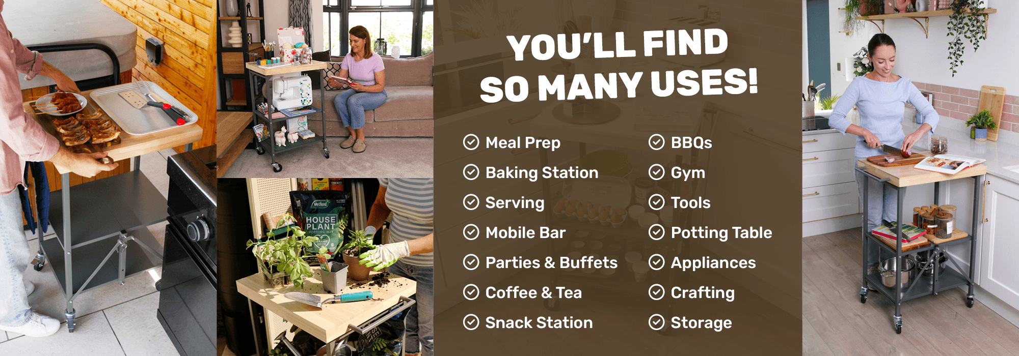 You’ll find so many uses! Meal prep, Baking station, Serving, Mobile bar, Parties & buffets, Coffee & tea, Snack station, BBQs, Gym, Tools, Potting table, Appliances, Crafting, Storage