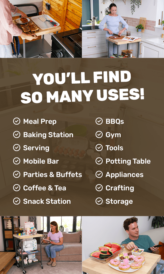 You’ll find so many uses! Meal prep, Baking station, Serving, Mobile bar, Parties & buffets, Coffee & tea, Snack station, BBQs, Gym, Tools, Potting table, Appliances, Crafting, Storage
