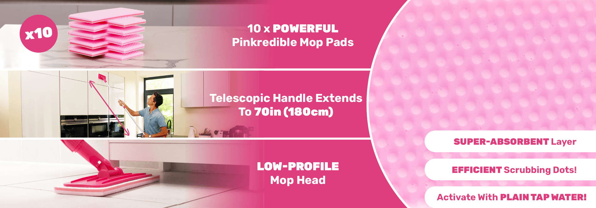 Pinkredible Power Mop has got 10x powerful Pinkredible mop pads, telescopic handle extends to 70in (180cm), low-profile mop heads, super-absorbent layer, efficient scrubbing dots, activate with plain tap water. 