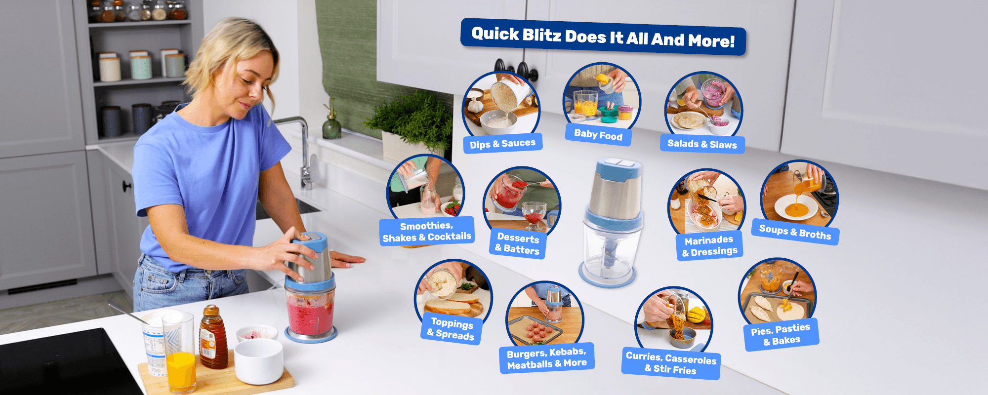 Quick Blitz Does It All And More!
Dips & sauces • Baby food • Salads & slaws
Smoothies, shakes & cocktails • Desserts & batters
Marinades & dressings • Soups & broths • Toppings & spreads
Burgers, kebabs, meatballs & more • Curries, casseroles & stir fries
Pies, pasties & bakes