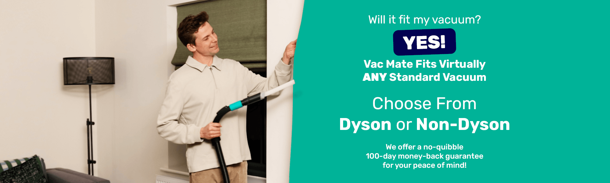 Will it fit my vacuum? Yes! Vac Mate Fits Virtually ANY Standard Vacuum - 
							  Choose From Dyson or Non-Dyson - 
							  We offer a no-quibble 100-day money-back guarantee for your peace of mind!